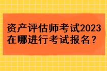 資產(chǎn)評估師考試2023在哪進(jìn)行考試報(bào)名？