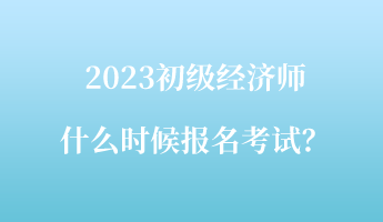 2023初級經(jīng)濟師什么時候報名考試？