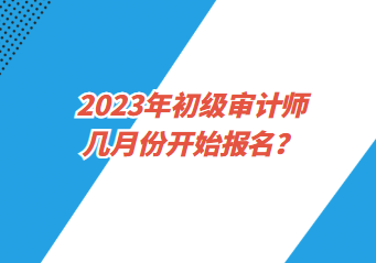 2023年初級(jí)審計(jì)師幾月份開(kāi)始報(bào)名？