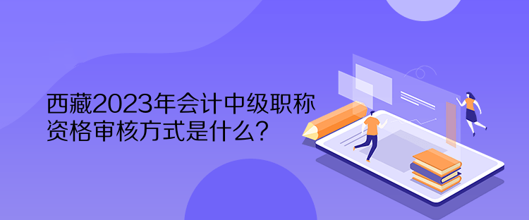 西藏2023年會(huì)計(jì)中級(jí)職稱資格審核方式是什么？