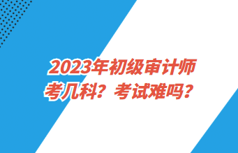 2023年初級審計師考幾科？考試難嗎？