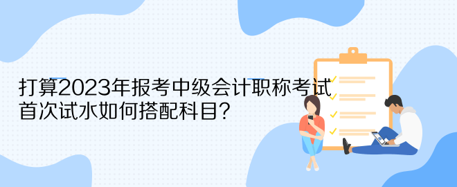 打算2023年報(bào)考中級(jí)會(huì)計(jì)職稱考試 首次試水如何搭配科目？