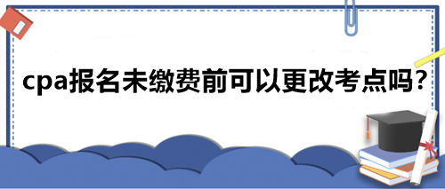 cpa報名未繳費前可以更改考點嗎？