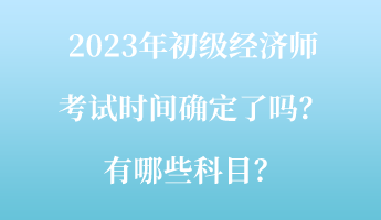 2023年初級(jí)經(jīng)濟(jì)師考試時(shí)間確定了嗎？有哪些科目？