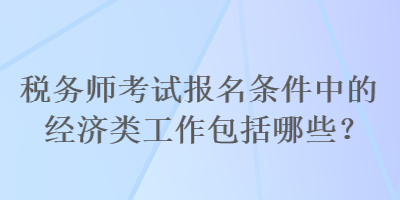 稅務(wù)師考試報(bào)名條件中的經(jīng)濟(jì)類工作包括哪些？