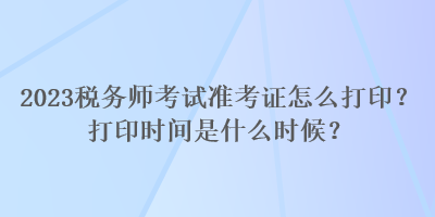 2023稅務(wù)師考試準(zhǔn)考證怎么打??？打印時間是什么時候？