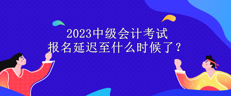 2023中級(jí)會(huì)計(jì)考試報(bào)名延遲至什么時(shí)候了？