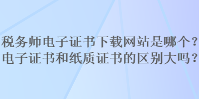 稅務(wù)師電子證書下載網(wǎng)站是哪個(gè)？電子證書和紙質(zhì)證書的區(qū)別大嗎？