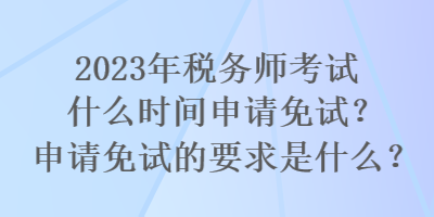 2023年稅務師考試什么時間申請免試？申請免試的要求是什么？