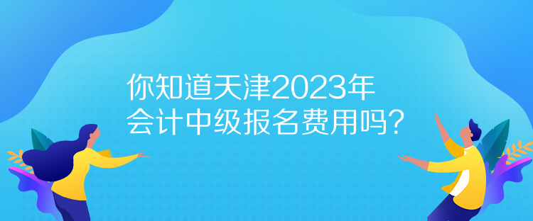 你知道天津2023年會(huì)計(jì)中級報(bào)名費(fèi)用嗎？