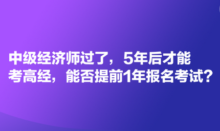 中級經(jīng)濟師過了，5年后才能考高經(jīng)，能否提前1年報名考試？