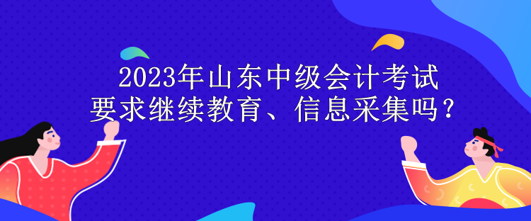 2023年山東中級(jí)會(huì)計(jì)考試要求繼續(xù)教育、信息采集嗎？