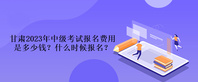 甘肅2023年中級考試報名費用是多少錢？什么時候報名？