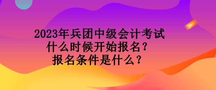 2023年兵團中級會計考試什么時候開始報名？報名條件是什么？