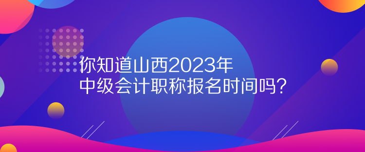 你知道山西2023年中級會計職稱報名時間嗎？