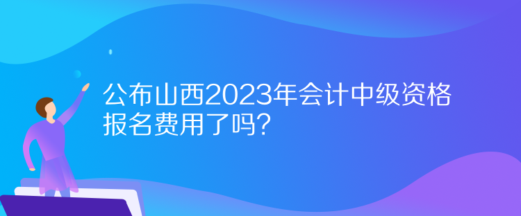 公布山西2023年會(huì)計(jì)中級(jí)資格報(bào)名費(fèi)用了嗎？