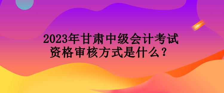 2023年甘肅中級(jí)會(huì)計(jì)考試資格審核方式是什么？