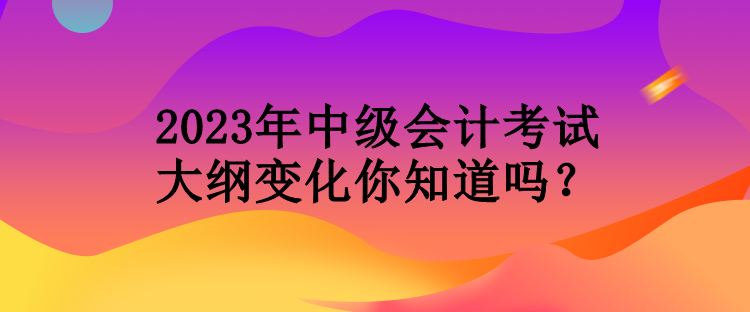 2023年中級會計考試大綱變化你知道嗎？