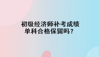 初級經(jīng)濟師補考成績單科合格保留嗎？