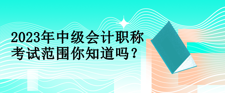 2023年中級會計職稱考試范圍你知道嗎？