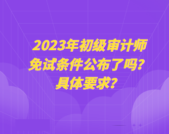 2023年初級審計師免試條件公布了嗎？具體要求？