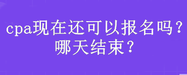 cpa現(xiàn)在還可以報(bào)名嗎？哪天結(jié)束？