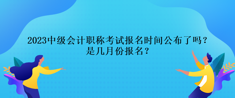 2023中級會計職稱考試報名時間公布了嗎？是幾月份報名？