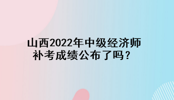 山西2022年中級經濟師補考成績公布了嗎？