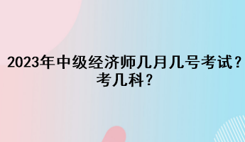 2023年中級經(jīng)濟師幾月幾號考試？考幾科？