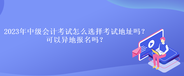 2023年中級(jí)會(huì)計(jì)考試怎么選擇考試地址嗎？可以異地報(bào)名嗎？