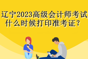 遼寧2023高級(jí)會(huì)計(jì)師考試什么時(shí)候打印準(zhǔn)考證？