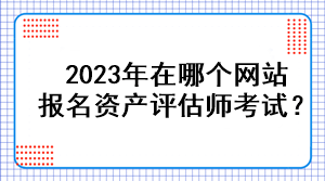 2023年在哪個(gè)網(wǎng)站報(bào)名資產(chǎn)評(píng)估師考試？