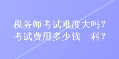 稅務(wù)師考試難度大嗎？考試費(fèi)用多少錢一科？