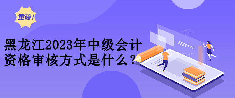 黑龍江2023年中級會計資格審核方式是什么？