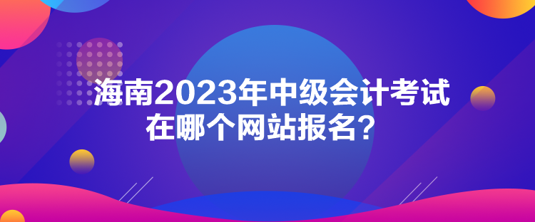 海南2023年中級(jí)會(huì)計(jì)考試在哪個(gè)網(wǎng)站報(bào)名？