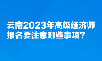 云南2023年高級(jí)經(jīng)濟(jì)師報(bào)名要注意哪些事項(xiàng)？