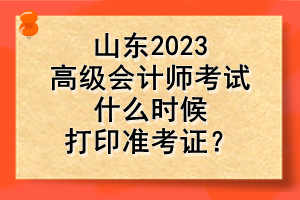 山東2023高級會計師考試什么時候打印準考證？