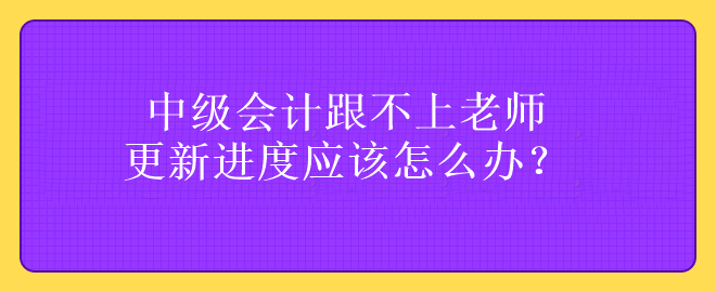 中級會計跟不上老師更新進度應(yīng)該怎么辦？