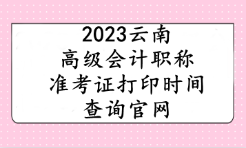 2023云南高級(jí)會(huì)計(jì)職稱準(zhǔn)考證打印時(shí)間查詢官網(wǎng)