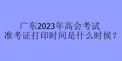 廣東2023年高會(huì)考試準(zhǔn)考證打印時(shí)間是什么時(shí)候？