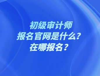 初級審計師報名官網(wǎng)是什么？在哪報名？