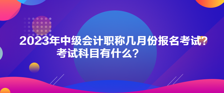 2023年中級會(huì)計(jì)職稱幾月份報(bào)名考試？考試科目有什么？