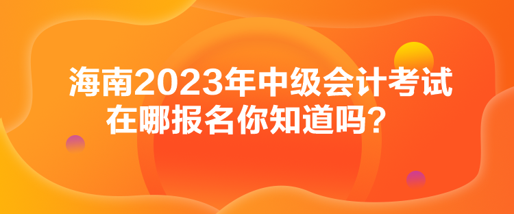 海南2023年中級會計考試在哪報名你知道嗎？