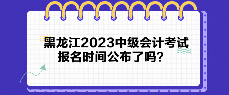 黑龍江2023中級會計考試報名時間公布了嗎？