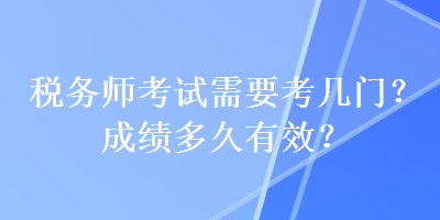 稅務(wù)師考試需要考幾門？成績(jī)多久有效？