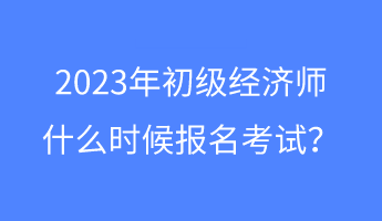 2023年初級經(jīng)濟師什么時候報名考試？