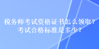 稅務(wù)師考試資格證書怎么領(lǐng)??？考試合格標(biāo)準(zhǔn)是多少？