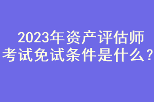 2023年資產(chǎn)評估師考試免試條件是什么？