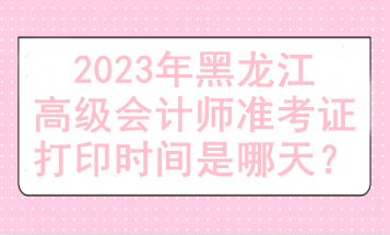 2023年黑龍江高級(jí)會(huì)計(jì)師準(zhǔn)考證打印時(shí)間是哪天？