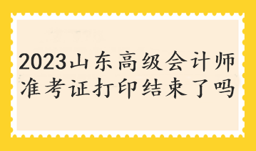 2023山東高級(jí)會(huì)計(jì)師準(zhǔn)考證打印結(jié)束了嗎